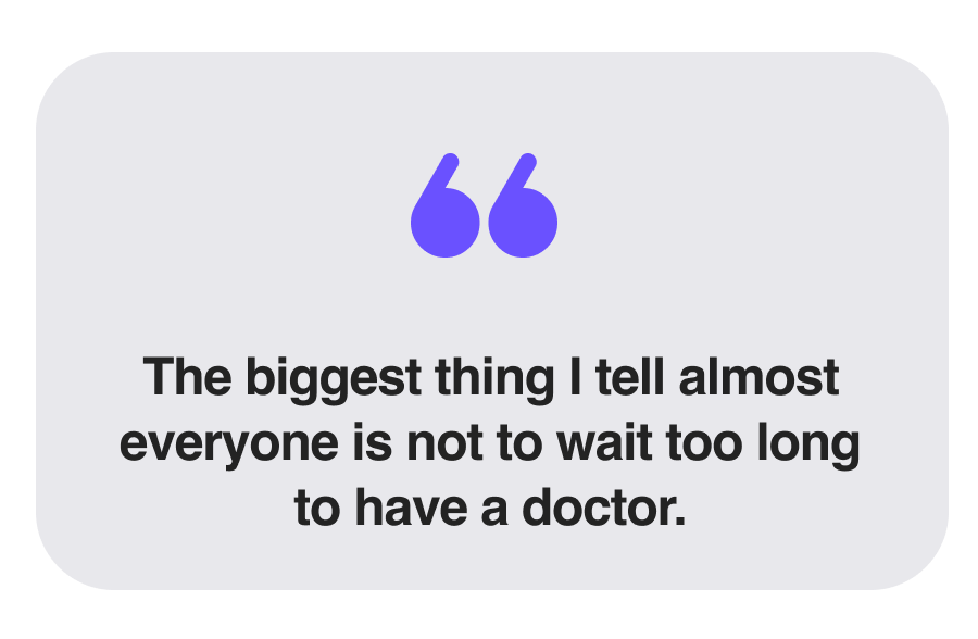 The biggest thing I tell almost everyone is not to wait too long to have a doctor.