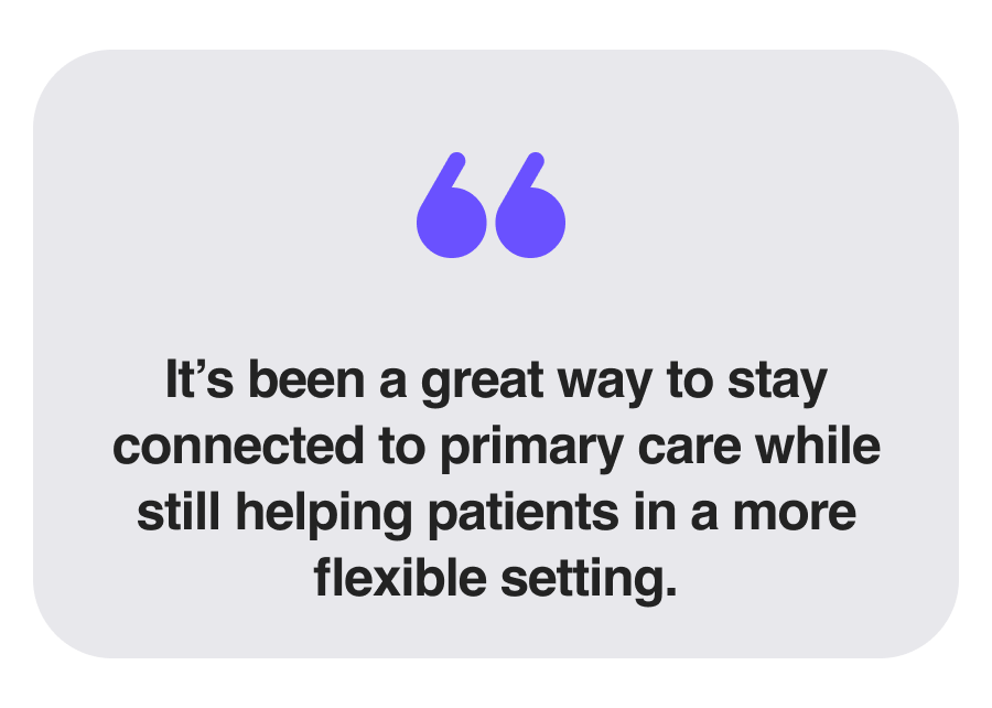 it’s been a great way to stay connected to primary care while still helping patients in a more flexible setting.