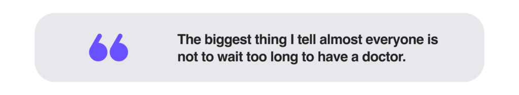 The biggest thing I tell almost everyone is not to wait too long to have a doctor. 