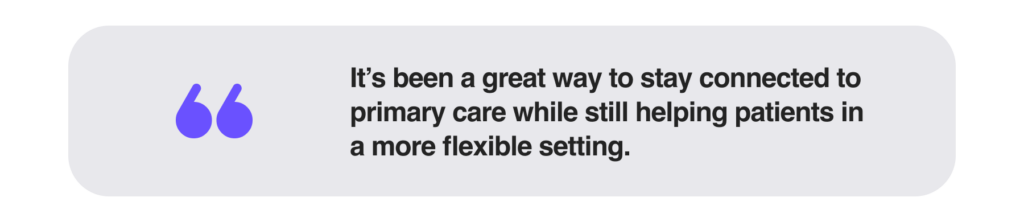 it’s been a great way to stay connected to primary care while still helping patients in a more flexible setting.