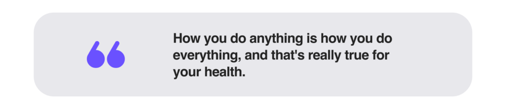 How you do anything is how you do everything, and that's really true for your health.