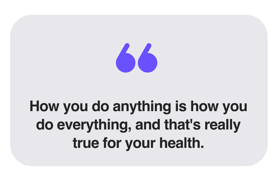 How you do anything is how you do everything, and that's really true for your health.