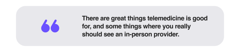 There are great things telemedicine is good for, and some things where you really should see an in-person provider.