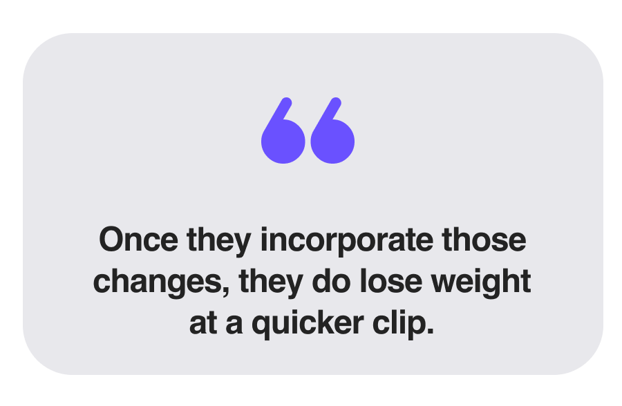 Once they incorporate those changes, they do lose weight at a quicker clip.
