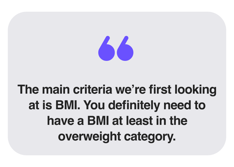 The main criteria we’re first looking at is BMI. You definitely need to have a BMI at least in the overweight category.