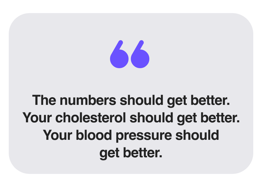 The numbers should get better. Your cholesterol should get better. Your blood pressure should get better.