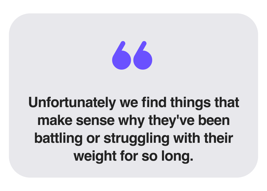 Unfortunately we find things that make sense why they've been battling or struggling with their weight for so long.