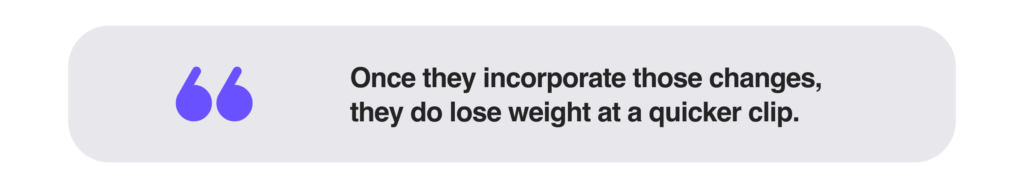 Once they incorporate those changes, they do lose weight at a quicker clip.