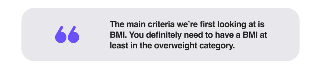 The main criteria we’re first looking at is BMI. You definitely need to have a BMI at least in the overweight category.