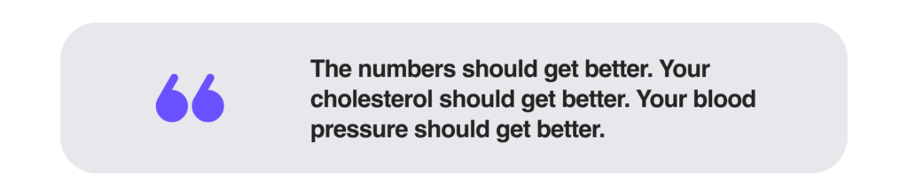 The numbers should get better. Your cholesterol should get better. Your blood pressure should get better.