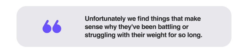 Unfortunately we find things that make sense why they've been battling or struggling with their weight for so long.